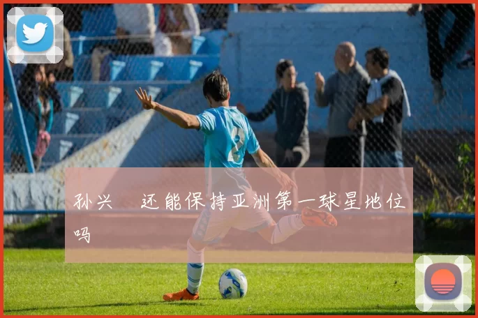 孙兴慜还能保持亚洲第一球星地位吗