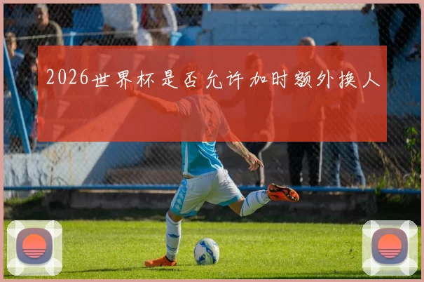 2026世界杯是否允许加时额外换人